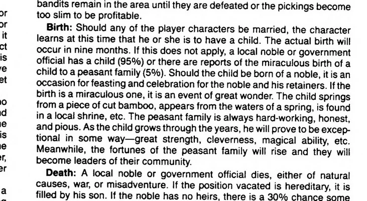Birth: Should any of the player characters be married, the character learns at this time that he or she is to have a child. The actual birth will occur in nine months. If this does not apply, a local noble or government official has a child (95%) or there are reports of the miraculous birth of a child to a peasant family (5%). Should the child be born of a noble, it is an occasion for feasting and celebration for the noble and his retainers. If the birth is a miraculous one, it is an event of great wonder. The child springs from a piece of cut bamboo, appears from the waters of a spring, is found in a local shrine, etc. The peasant family is always hard-working, honest, and pious. As the child grows through the years, he will prove to be excep¬tional in some way—great strength, cleverness, magical ability, etc. Meanwhile, the fortunes of the peasant family will rise and they will become leaders of their community.