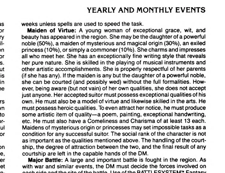text from Oriental Adventures under Yearly and Monthly Events:
Maiden of Virtue: A young woman of exceptional grace, wit, and beauty has appeared in the region. She may be the daughter of a powerful noble (50%), a maiden of mysterious and magical origin (30%), an exiled princess (10%), or simply a commoner (10%). She charms and impresses all who meet her. She has an exceptionally fine writing style that reveals her pure nature. She is skilled in the playing of musical instruments and other artistic accomplishments. She is properly respectful of her parents (if she has any). If the maiden is any but the daughter of a powerful noble, she can be courted (and possibly wed) without the full formalities. How¬ ever, being aware (but not vain) of her own qualities, she does not accept just anyone. Her accepted suitor must possess exceptional qualities of his own. He must also be a model of virtue and likewise skilled in the arts. He must possess heroic qualities. To even attract her notice, he must produce some artistic item of quality—a poem, painting, exceptional handwriting, etc. He must also have a Comeliness and Charisma of at least 13 each. Maidens of mysterious origin or princesses may set impossible tasks as a condition for any successful suitor. The social rank of the character is not as important as the qualities mentioned above. The handling of the court¬ship, the degree of attraction between the two, and the final result of any courtship are left in the capable hands of the DM.